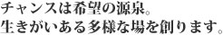 チャンスは希望の源泉。生きがいのある多様な場を作ります。