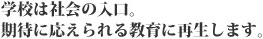 学校は社会の入り口。期待に応えられる教育に再生します。